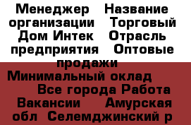 Менеджер › Название организации ­ Торговый Дом Интек › Отрасль предприятия ­ Оптовые продажи › Минимальный оклад ­ 15 000 - Все города Работа » Вакансии   . Амурская обл.,Селемджинский р-н